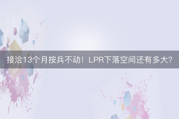 接洽13个月按兵不动！LPR下落空间还有多大？
