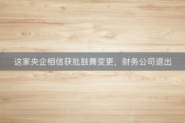 这家央企相信获批鼓舞变更，财务公司退出