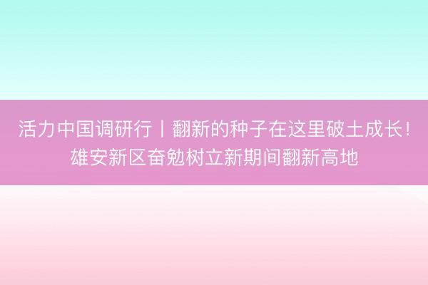 活力中国调研行丨翻新的种子在这里破土成长！雄安新区奋勉树立新期间翻新高地